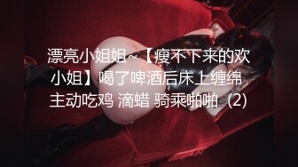 漂亮小姐姐~【瘦不下来的欢小姐】喝了啤酒后床上缠绵 主动吃鸡 滴蜡 骑乘啪啪  (2)