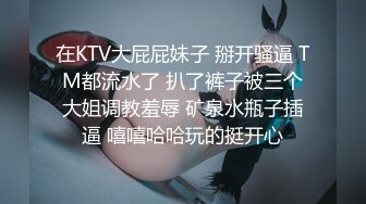 在KTV大屁屁妹子 掰开骚逼 TM都流水了 扒了裤子被三个大姐调教羞辱 矿泉水瓶子插逼 嘻嘻哈哈玩的挺开心