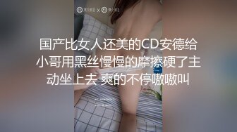 国产比女人还美的CD安德给小哥用黑丝慢慢的摩擦硬了主动坐上去 爽的不停嗷嗷叫