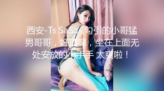 西安-Ts SaSa- 勾引的小哥猛男哥哥，好顶啊，坐在上面无处安放的小手手 太爽啦！