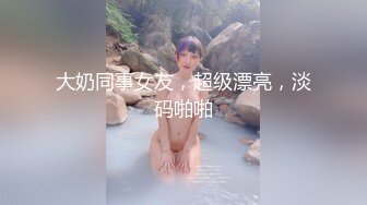 大奶同事女友，超级漂亮，淡码啪啪