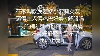 在家调教反差婊小萝莉女友~舔得主人得鸡巴好爽~舒服吗~好舒服, 插得好深，有点痛，但是好爽好舒服！受不了啦，快射进来！