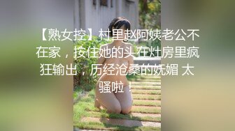 【熟女控】村里赵阿姨老公不在家，按住她的头在灶房里疯狂输出，历经沧桑的妩媚 太骚啦！