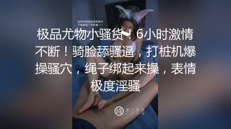 极品尤物小骚货！6小时激情不断！骑脸舔骚逼，打桩机爆操骚穴，绳子绑起来操，表情极度淫骚