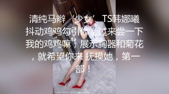 清纯马辫‘少女’TS韩娜曦抖动鸡鸡勾引你，过来尝一下我的鸡鸡嘛，展示胸器和菊花，就希望你来 抚摸她，第一部！