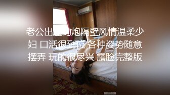 老公出差约炮隔壁风情温柔少妇 口活很到位 各种姿势随意摆弄 玩的很尽兴 露脸完整版