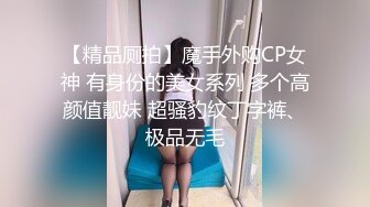 【精品厕拍】魔手外购CP女神 有身份的美女系列 多个高颜值靓妹 超骚豹纹丁字裤、极品无毛