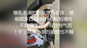 爆乳丰满的邻家漂亮女孩，被偷窥多日被迷奸MJ长相清纯，不算很漂亮 但有独特气质！干了两炮，激烈抽插也不醒