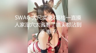 SWAG 大尺实录2葛格一直摸人家湿穴太害羞了镜头都沾到淫 惠子