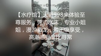 【水疗馆】大哥998来体验至尊服务，莞式水床，专业小姐姐，漫游毒龙，帝王级享受，高潮感受非比寻常