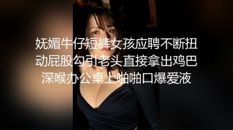 妩媚牛仔短裤女孩应聘不断扭动屁股勾引老头直接拿出鸡巴深喉办公桌上啪啪口爆爱液