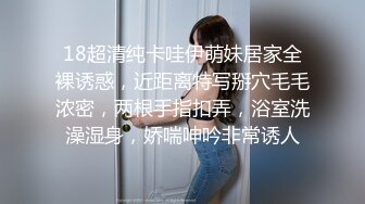 18超清纯卡哇伊萌妹居家全裸诱惑，近距离特写掰穴毛毛浓密，两根手指扣弄，浴室洗澡湿身，娇喘呻吟非常诱人