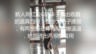 新人网红脸G奶妹子拿出收藏的道具自慰，掏出大奶子揉捏，有两根振动棒特写摩擦逼逼，抽插进出两根换着用