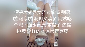 漂亮大奶熟女阿姨偷情 别录啦 可以啦 啊啊又喷了 阿姨吃个鸡下面水直流 求操了 边操边喷 这样的水逼操着真爽