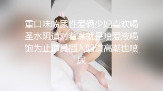 重口味喷尿性爱俩少妇喜欢喝圣水阴道对着嘴就是喷爱液喝饱为止道具插入阴道高潮也喷尿