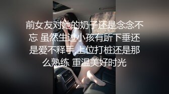 前女友对她的奶子还是念念不忘 虽然生过小孩有所下垂还是爱不释手,上位打桩还是那么熟练 重温美好时光