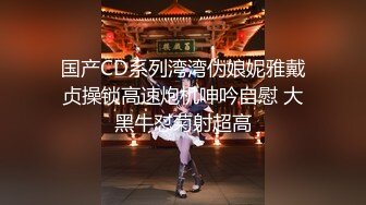 国产CD系列湾湾伪娘妮雅戴贞操锁高速炮机呻吟自慰 大黑牛怼菊射超高