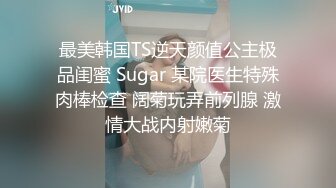 最美韩国TS逆天颜值公主极品闺蜜 Sugar 某院医生特殊肉棒检查 阔菊玩弄前列腺 激情大战内射嫩菊