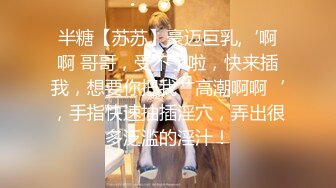 半糖【苏苏】豪迈巨乳,‘啊啊 哥哥，受不了啦，快来插我，想要你把我艹高潮啊啊‘，手指快速抽插淫穴，弄出很多泛滥的淫汁！