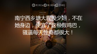 南宁西乡塘大屁股少妇，不在她身边，便宜了这根假鸡巴，骚逼每天性瘾都很大！