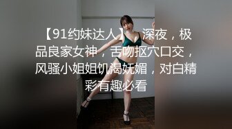 【91约妹达人】，深夜，极品良家女神，舌吻抠穴口交，风骚小姐姐饥渴妩媚，对白精彩有趣必看