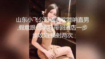 山东小飞公园偶遇吹唢呐直男,假意跟他学习,带回酒店一步步攻陷,操射两次