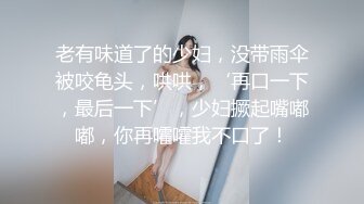 老有味道了的少妇，没带雨伞被咬龟头，哄哄，‘再口一下，最后一下’，少妇撅起嘴嘟嘟，你再嚯嚯我不口了！