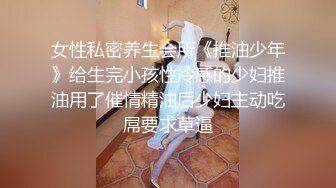 女性私密养生会所《推油少年》给生完小孩性冷感的少妇推油用了催情精油后少妇主动吃屌要求草逼