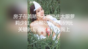 房子在简陋也不能挡住大眼萝莉少妇，深喉吃屌相互69玩关键时刻抽出来射在胸上