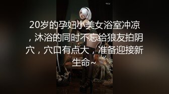 20岁的孕妇小美女浴室冲凉，沐浴的同时不忘给狼友拍阴穴，穴口有点大，准备迎接新生命~