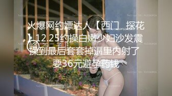 火爆网约嫖达人【西门❤探花】12.25约操白嫩少妇沙发震 操到最后套套掉逼里内射了 要36元避孕药钱