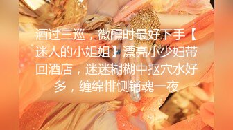 酒过三巡，微醺时最好下手【迷人的小姐姐】漂亮小少妇带回酒店，迷迷糊糊中抠穴水好多，缠绵悱恻销魂一夜