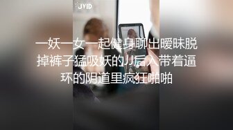 一妖一女一起健身聊出暧昧脱掉裤子猛吸妖的JJ后入带着逼环的阴道里疯狂啪啪