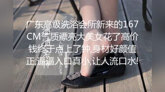 广东高级洗浴会所新来的167CM气质漂亮大美女花了高价钱终于点上了钟,身材好颜值正,逼逼入口真小,让人流口水!