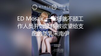 ED Mosaic 一到场就不顾工作人员开始亲热,被欲望给支配的美乳宋南伊