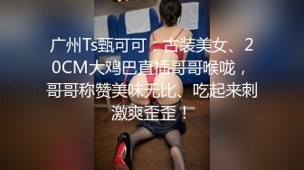 广州Ts甄可可：古装美女、20CM大鸡巴直插哥哥喉咙，哥哥称赞美味无比、吃起来刺激爽歪歪！