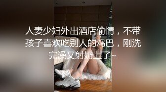 人妻少妇外出酒店偷情，不带孩子喜欢吃别人的鸡巴，刚洗完澡又射奶上了~