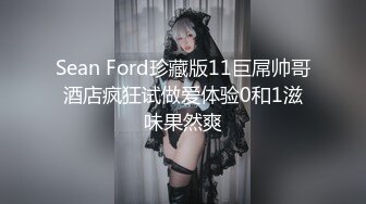 Sean Ford珍藏版11巨屌帅哥酒店疯狂试做爱体验0和1滋味果然爽