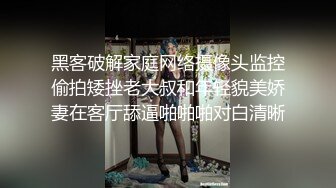 黑客破解家庭网络摄像头监控偷拍矮挫老大叔和年轻貌美娇妻在客厅舔逼啪啪啪对白清晰