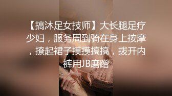 【搞沐足女技师】大长腿足疗少妇，服务周到骑在身上按摩，撩起裙子摸摸搞搞，拨开内裤用JB磨蹭